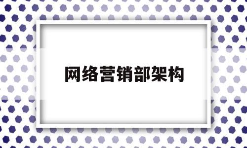 网络营销部架构(网络营销部门岗位职责)