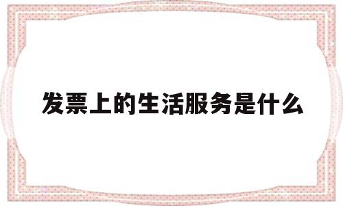 发票上的生活服务是什么(发票上的生活服务是什么意思)