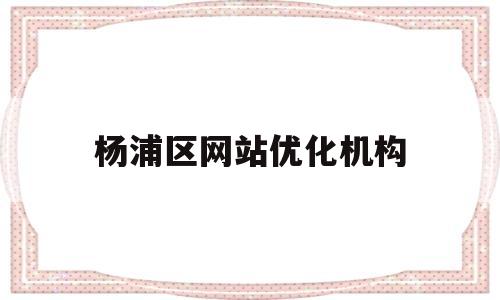 杨浦区网站优化机构(上海市杨浦区门户网站)