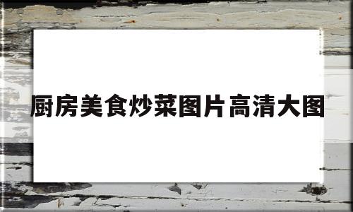 关于厨房美食炒菜图片高清大图的信息