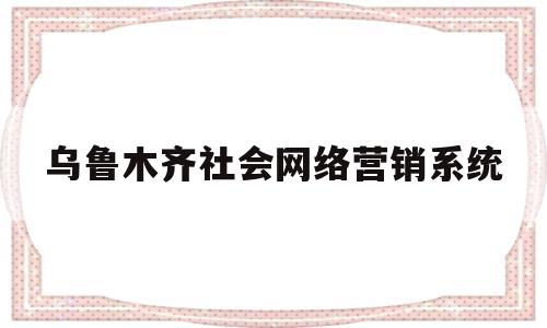 乌鲁木齐社会网络营销系统(乌鲁木齐社会网络营销系统官网)
