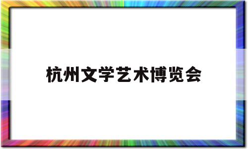 杭州文学艺术博览会(杭州文学艺术博览会官网)