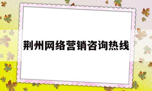 荆州网络营销咨询热线(荆州网络营销咨询热线电话)