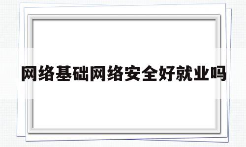 网络基础网络安全好就业吗(网络基础网络安全好就业吗女生)