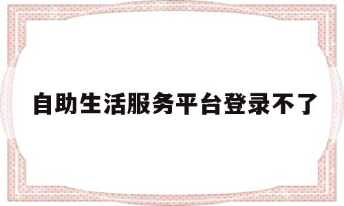 自助生活服务平台登录不了(自助生活服务平台登录不了怎么回事)