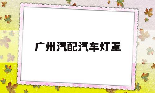 广州汽配汽车灯罩(广州哪里有换汽车大灯罩)