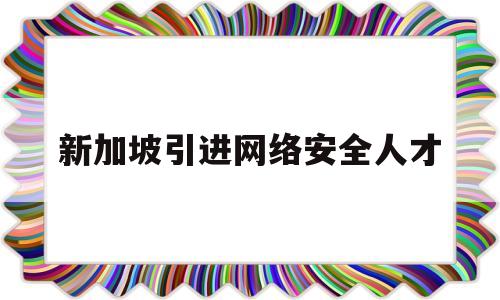 新加坡引进网络安全人才(新加坡引进网络安全人才政策)
