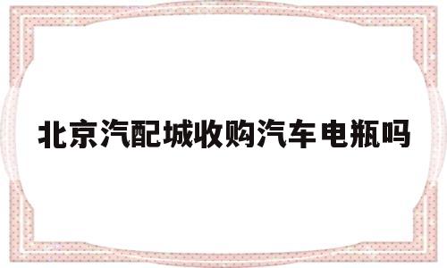 北京汽配城收购汽车电瓶吗(北京汽配城收购汽车电瓶吗多少钱)