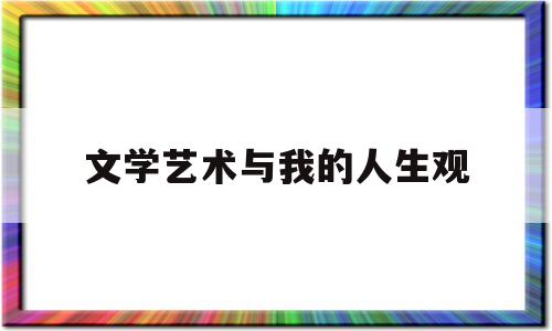 文学艺术与我的人生观(文学艺术在人们社会生活中的影响与作用)