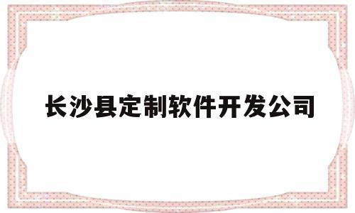 长沙县定制软件开发公司(长沙软件开发公司都集中在哪儿)
