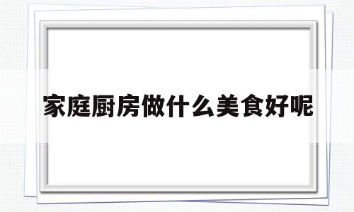 家庭厨房做什么美食好呢(家庭厨房做什么美食好呢图片)