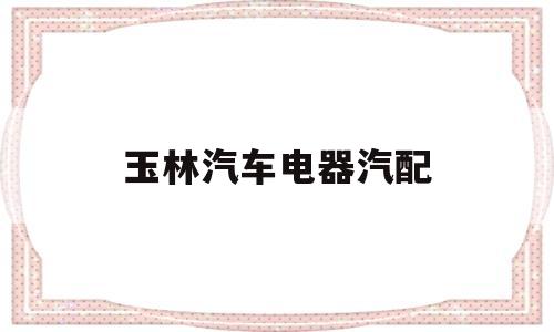 玉林汽车电器汽配(广西玉林汽车汽配城)