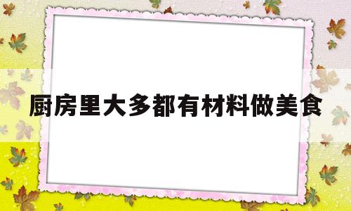厨房里大多都有材料做美食(厨房里面有什么食材原料)