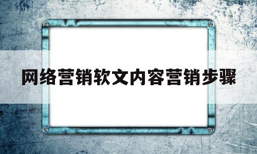 网络营销软文内容营销步骤(网络营销软文内容营销步骤是什么)