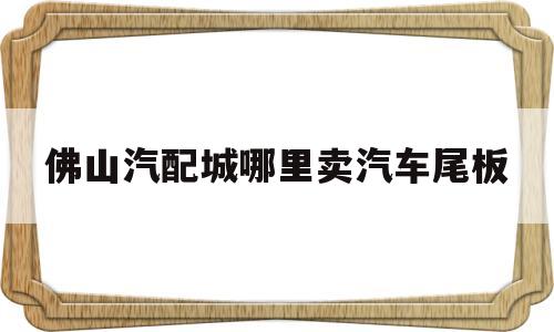 包含佛山汽配城哪里卖汽车尾板的词条