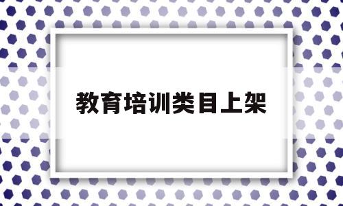 教育培训类目上架(教育培训类目怎么上架宝贝)