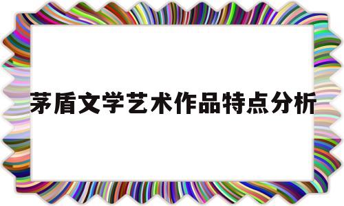 茅盾文学艺术作品特点分析(不是茅盾文学艺术奖作品的有)