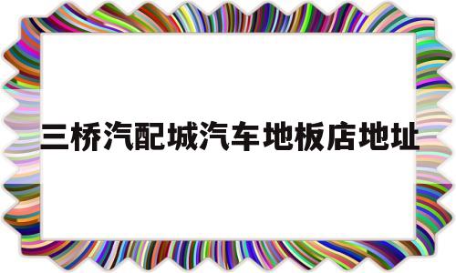 三桥汽配城汽车地板店地址(三桥汽配城汽车地板店地址在哪里)
