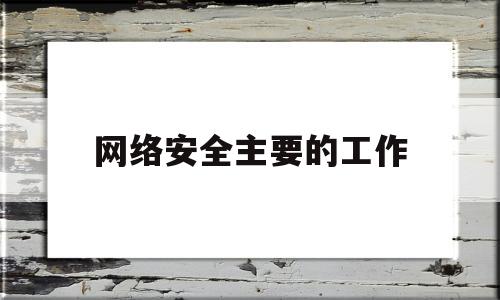 网络安全主要的工作(网络安全主要工作情况)