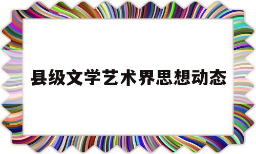 县级文学艺术界思想动态(县文学艺术界联合会什么级别)