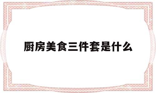 厨房美食三件套是什么(厨房美食三件套是什么意思)