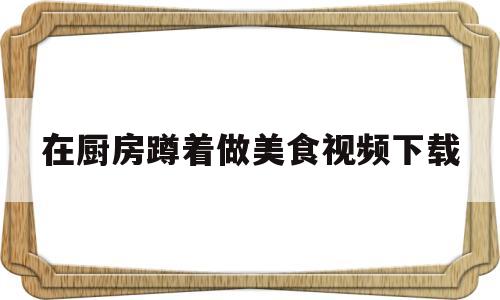 在厨房蹲着做美食视频下载(在厨房做饭的视频)