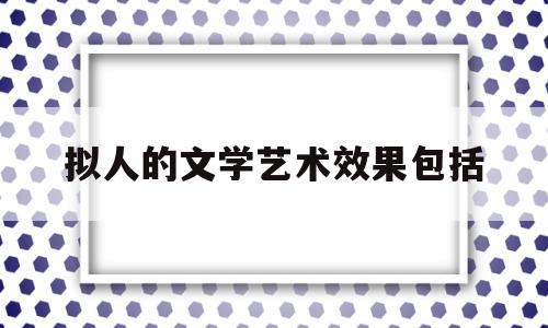 拟人的文学艺术效果包括(拟人的文学艺术效果包括什么)