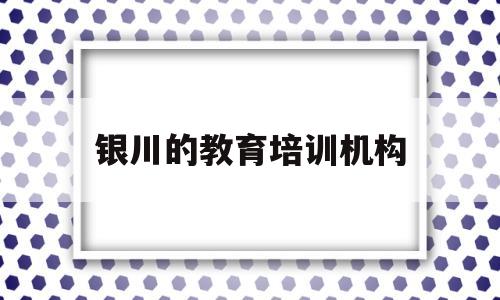 银川的教育培训机构(银川教育培训机构创业)