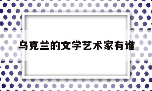 乌克兰的文学艺术家有谁(乌克兰的文学艺术家有谁呢)