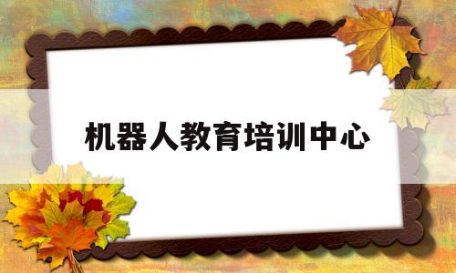 机器人教育培训中心(机器人教育培训中心怎么样)