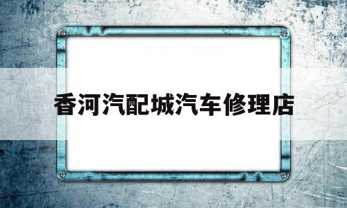 香河汽配城汽车修理店(温州汽配城哪家汽车修理店好)