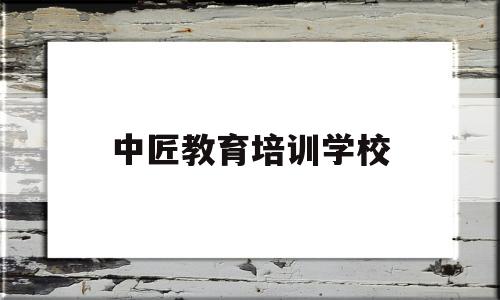 中匠教育培训学校(中匠教育培训学校官网)