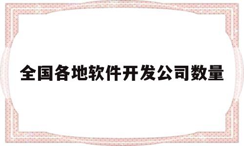 全国各地软件开发公司数量(软件开发公司有多少人是大公司)