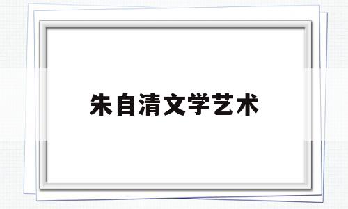 朱自清文学艺术(朱自清文学常识简介)