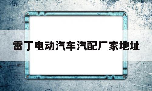 雷丁电动汽车汽配厂家地址(雷丁电动汽车汽配厂家地址在哪里)
