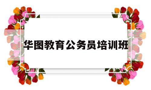 华图教育公务员培训班(华图教育公务员培训班上课时间)