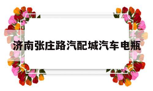 济南张庄路汽配城汽车电瓶(济南张马屯汽配城有卖汽车电瓶的嘛)