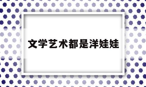 文学艺术都是洋娃娃(文学艺术也被称为什么艺术)