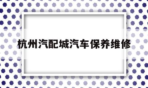 杭州汽配城汽车保养维修(杭州汽配城汽车保养维修中心)