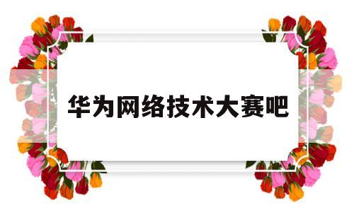 华为网络技术大赛吧(华为ict网络技术大赛)
