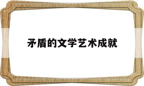 矛盾的文学艺术成就(矛盾的主要作品是什么)