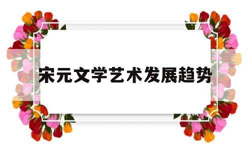 宋元文学艺术发展趋势(宋元时期文学艺术灿烂辉煌的主要原因有哪些)