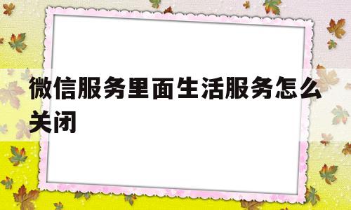 微信服务里面生活服务怎么关闭(微信服务里面生活服务怎么关闭不了)