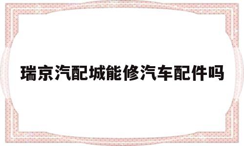瑞京汽配城能修汽车配件吗(瑞京汽配城能修汽车配件吗电话)
