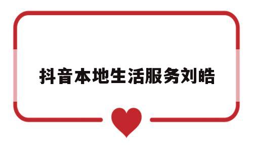 抖音本地生活服务刘皓(抖音本地生活服务商有哪些)