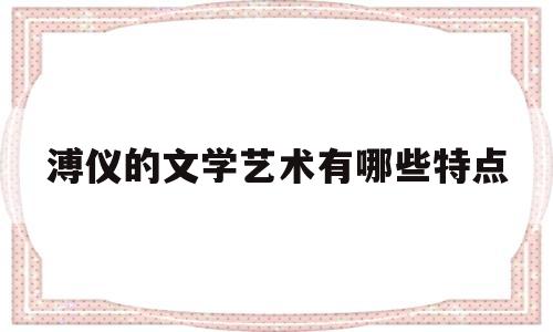 溥仪的文学艺术有哪些特点(溥仪的文学艺术有哪些特点和风格)