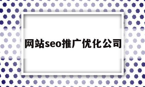 网站seo推广优化公司(网站seo推广优化公司怎么样)