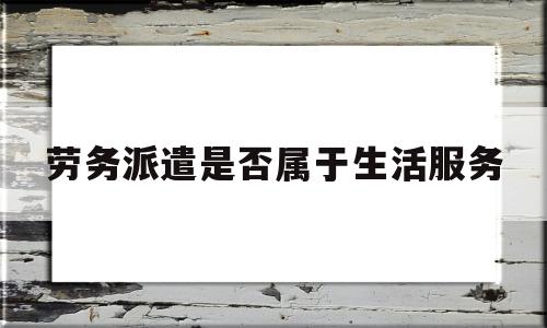 劳务派遣是否属于生活服务(劳务派遣是否属于生活服务行业)