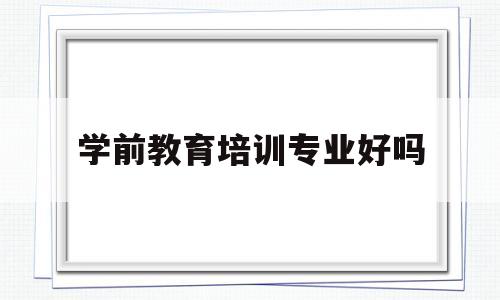 学前教育培训专业好吗(学前教育培训班是干什么的)