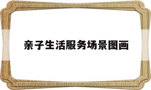 亲子生活服务场景图画(亲子生活服务场景图画大全)